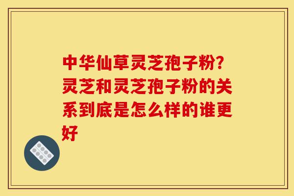 中华仙草灵芝孢子粉？灵芝和灵芝孢子粉的关系到底是怎么样的谁更好-第1张图片-灵芝之家