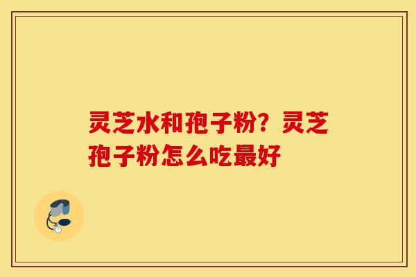 灵芝水和孢子粉?灵芝孢子粉怎么吃最好-第1张图片-灵芝之家 灵芝水和孢子粉?灵芝孢子粉怎么吃最好-第1张图片-灵芝之家