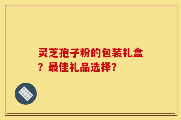 灵芝孢子粉的包装礼盒?最佳礼品选择?-第1张图片-灵芝之家 灵芝孢子粉的包装礼盒?最佳礼品选择?-第1张图片-灵芝之家