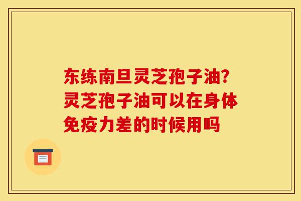 东练南旦灵芝孢子油?灵芝孢子油可以在身体免疫力差的时候用吗-第1张图片-灵芝之家 东练南旦灵芝孢子油?灵芝孢子油可以在身体免疫力差的时候用吗-第1张图片-灵芝之家