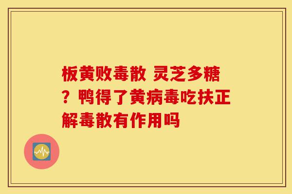 板黄败毒散 灵芝多糖?鸭得了黄病毒吃扶正解毒散有作用吗-第1张图片-灵芝之家 板黄败毒散 灵芝多糖?鸭得了黄病毒吃扶正解毒散有作用吗-第1张图片-灵芝之家