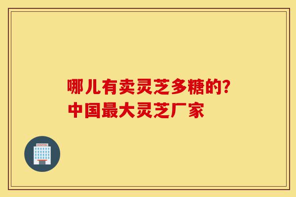 哪儿有卖灵芝多糖的?中国最大灵芝厂家-第1张图片-灵芝之家 哪儿有卖灵芝多糖的?中国最大灵芝厂家-第1张图片-灵芝之家