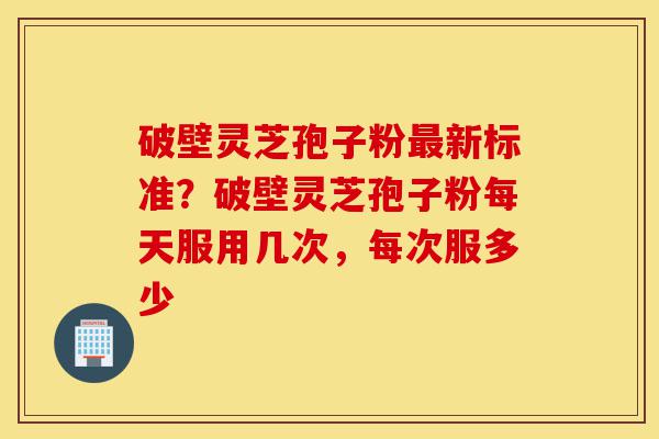 破壁灵芝孢子粉最新标准？破壁灵芝孢子粉每天服用几次，每次服多少-第1张图片-灵芝之家