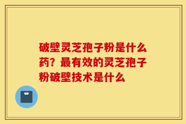 破壁灵芝孢子粉是什么药？最有效的灵芝孢子粉破壁技术是什么-第1张图片-灵芝之家