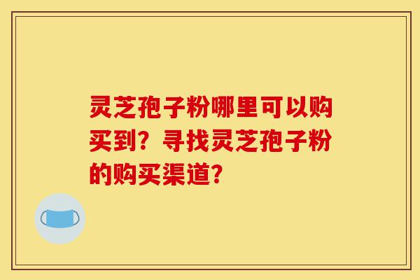 灵芝孢子粉哪里可以购买到?寻找灵芝孢子粉的购买渠道?-第1张图片-灵芝之家 灵芝孢子粉哪里可以购买到?寻找灵芝孢子粉的购买渠道?-第1张图片-灵芝之家