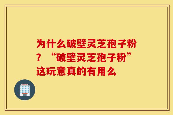为什么破壁灵芝孢子粉？“破壁灵芝孢子粉”这玩意真的有用么-第1张图片-灵芝之家
