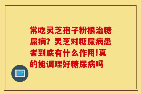 常吃灵芝孢子粉根治糖尿病?灵芝对糖尿病患者到底有什么作用!真的能调理好糖尿病吗-第1张图片-灵芝之家 常吃灵芝孢子粉根治糖尿病?灵芝对糖尿病患者到底有什么作用!真的能调理好糖尿病吗-第1张图片-灵芝之家