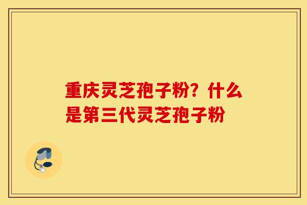 重庆灵芝孢子粉？什么是第三代灵芝孢子粉-第1张图片-灵芝之家