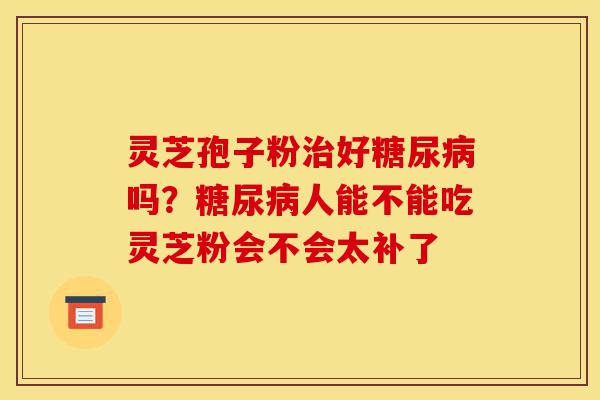 灵芝孢子粉治好糖尿病吗?糖尿病人能不能吃灵芝粉会不会太补了-第1张图片-灵芝之家 灵芝孢子粉治好糖尿病吗?糖尿病人能不能吃灵芝粉会不会太补了-第1张图片-灵芝之家