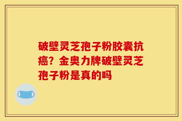 破壁灵芝孢子粉胶囊抗癌？金奥力牌破壁灵芝孢子粉是真的吗-第1张图片-灵芝之家