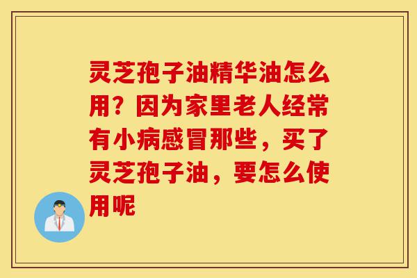 灵芝孢子油精华油怎么用?因为家里老人经常有小病感冒那些,买了灵芝孢子油,要怎么使用呢-第1张图片-灵芝之家 灵芝孢子油精华油怎么用?因为家里老人经常有小病感冒那些,买了灵芝孢子油,要怎么使用呢-第1张图片-灵芝之家