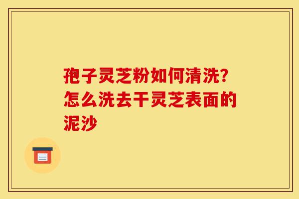 孢子灵芝粉如何清洗?怎么洗去干灵芝表面的泥沙-第1张图片-灵芝之家 孢子灵芝粉如何清洗?怎么洗去干灵芝表面的泥沙-第1张图片-灵芝之家