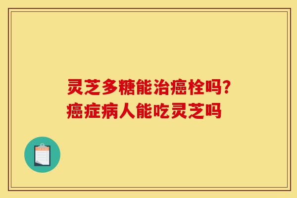 灵芝多糖能治癌栓吗?癌症病人能吃灵芝吗-第1张图片-灵芝之家 灵芝多糖能治癌栓吗?癌症病人能吃灵芝吗-第1张图片-灵芝之家