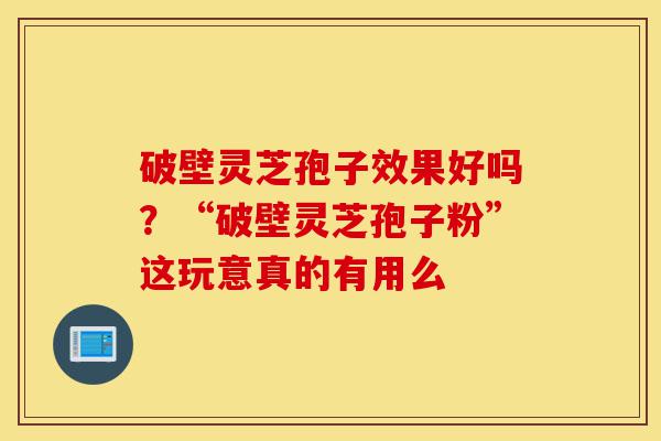 破壁灵芝孢子效果好吗？“破壁灵芝孢子粉”这玩意真的有用么-第1张图片-灵芝之家