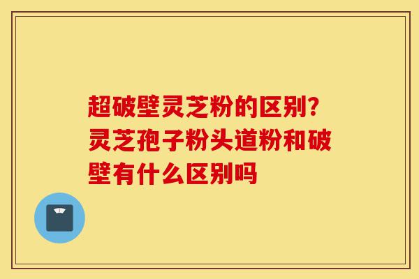 超破壁灵芝粉的区别?灵芝孢子粉头道粉和破壁有什么区别吗-第1张图片-灵芝之家 超破壁灵芝粉的区别?灵芝孢子粉头道粉和破壁有什么区别吗-第1张图片-灵芝之家