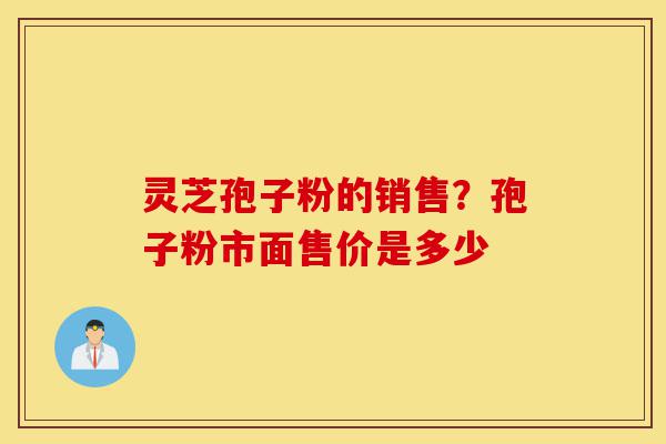 灵芝孢子粉的销售？孢子粉市面售价是多少-第1张图片-灵芝之家