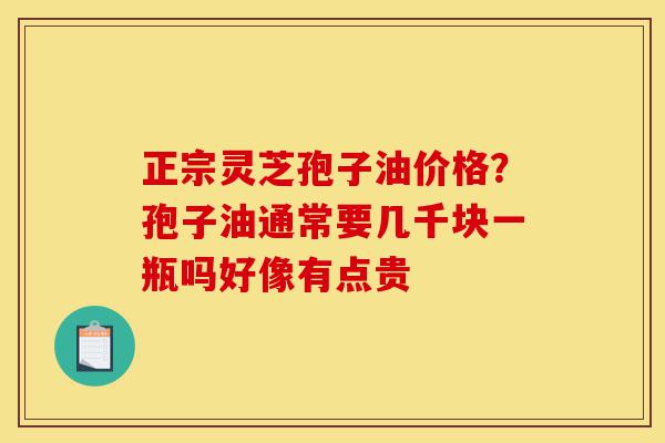 正宗灵芝孢子油价格?孢子油通常要几千块一瓶吗好像有点贵-第1张图片-灵芝之家 正宗灵芝孢子油价格?孢子油通常要几千块一瓶吗好像有点贵-第1张图片-灵芝之家