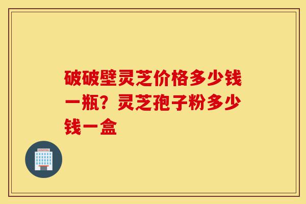 破破壁灵芝价格多少钱一瓶?灵芝孢子粉多少钱一盒-第1张图片-灵芝之家 破破壁灵芝价格多少钱一瓶?灵芝孢子粉多少钱一盒-第1张图片-灵芝之家