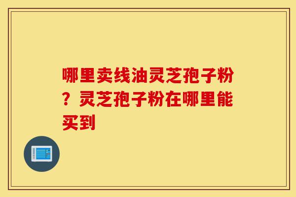 哪里卖线油灵芝孢子粉?灵芝孢子粉在哪里能买到-第1张图片-灵芝之家 哪里卖线油灵芝孢子粉?灵芝孢子粉在哪里能买到-第1张图片-灵芝之家