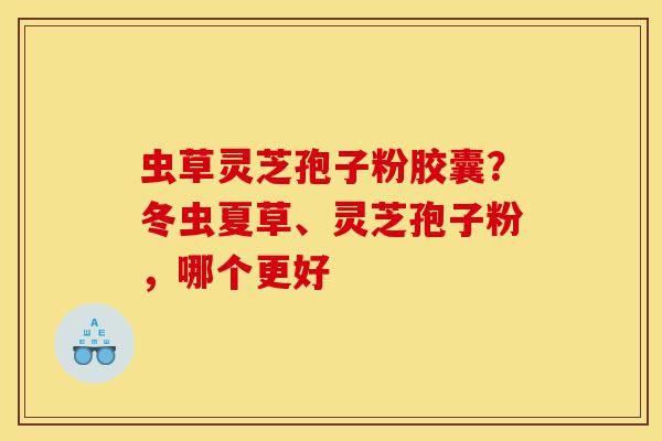 虫草灵芝孢子粉胶囊？冬虫夏草、灵芝孢子粉，哪个更好-第1张图片-灵芝之家