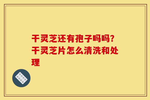 干灵芝还有孢子吗吗?干灵芝片怎么清洗和处理-第1张图片-灵芝之家 干灵芝还有孢子吗吗?干灵芝片怎么清洗和处理-第1张图片-灵芝之家