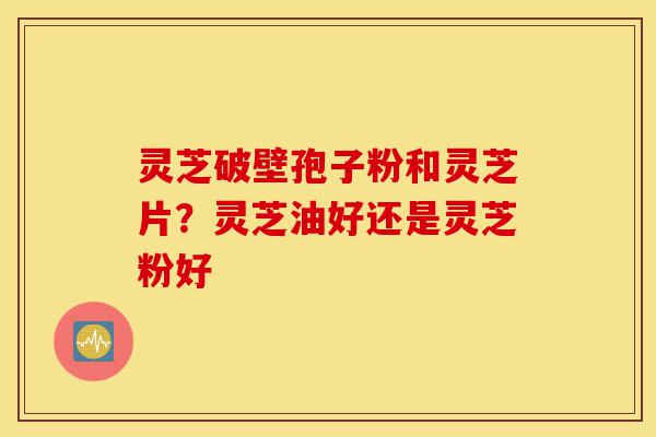 灵芝破壁孢子粉和灵芝片？灵芝油好还是灵芝粉好-第1张图片-灵芝之家