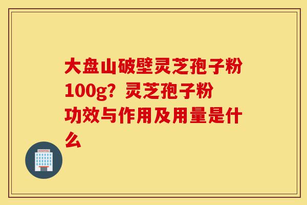 大盘山破壁灵芝孢子粉100g？灵芝孢子粉功效与作用及用量是什么-第1张图片-灵芝之家