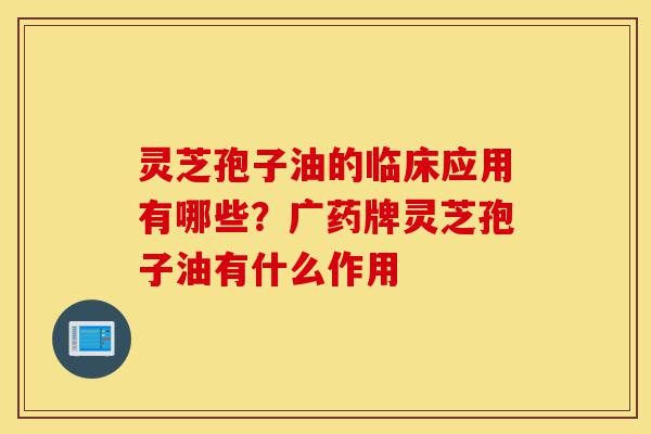 灵芝孢子油的临床应用有哪些?广药牌灵芝孢子油有什么作用-第1张图片-灵芝之家 灵芝孢子油的临床应用有哪些?广药牌灵芝孢子油有什么作用-第1张图片-灵芝之家