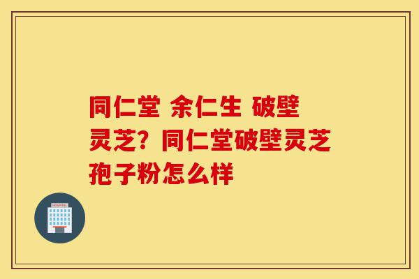 同仁堂 余仁生 破壁灵芝？同仁堂破壁灵芝孢子粉怎么样-第1张图片-灵芝之家