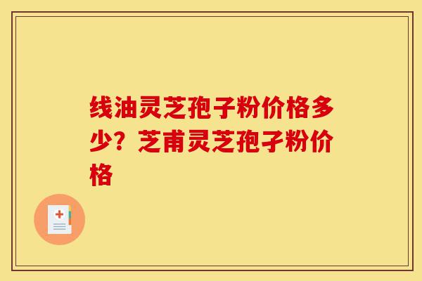 线油灵芝孢子粉价格多少?芝甫灵芝孢孑粉价格-第1张图片-灵芝之家 线油灵芝孢子粉价格多少?芝甫灵芝孢孑粉价格-第1张图片-灵芝之家