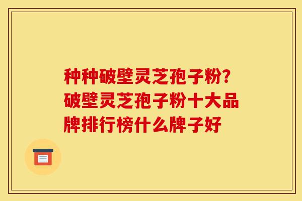 种种破壁灵芝孢子粉?破壁灵芝孢子粉十大品牌排行榜什么牌子好-第1张图片-灵芝之家 种种破壁灵芝孢子粉?破壁灵芝孢子粉十大品牌排行榜什么牌子好-第1张图片-灵芝之家