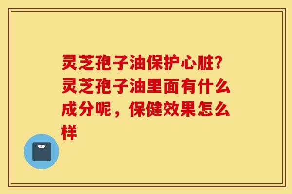 灵芝孢子油保护心脏?灵芝孢子油里面有什么成分呢,保健效果怎么样-第1张图片-灵芝之家 灵芝孢子油保护心脏?灵芝孢子油里面有什么成分呢,保健效果怎么样-第1张图片-灵芝之家