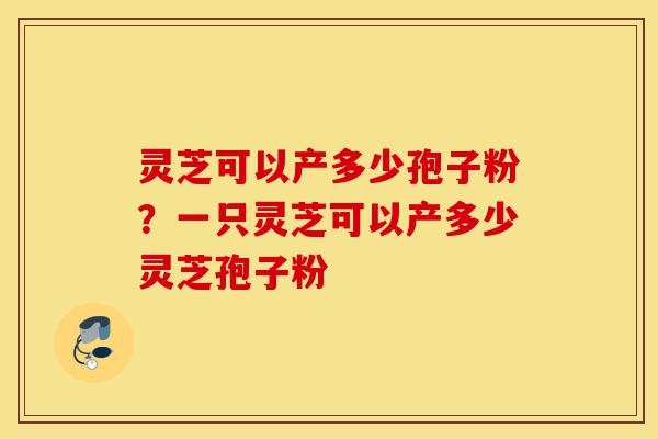 灵芝可以产多少孢子粉？一只灵芝可以产多少灵芝孢子粉-第1张图片-灵芝之家