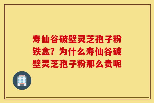 寿仙谷破壁灵芝孢子粉铁盒？为什么寿仙谷破壁灵芝孢子粉那么贵呢-第1张图片-灵芝之家
