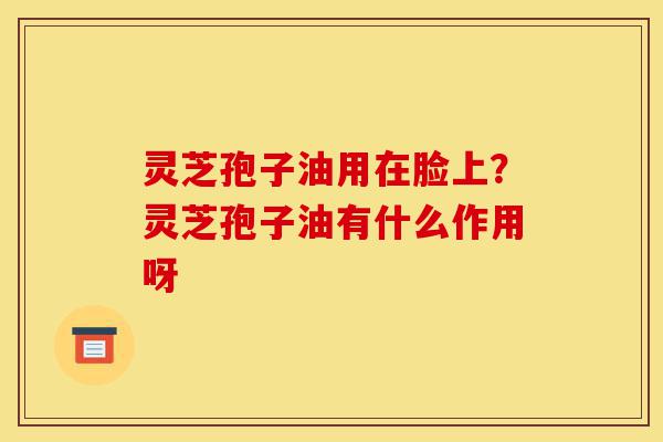 灵芝孢子油用在脸上？灵芝孢子油有什么作用呀-第1张图片-灵芝之家