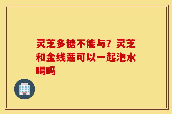 灵芝多糖不能与?灵芝和金线莲可以一起泡水喝吗-第1张图片-灵芝之家 灵芝多糖不能与?灵芝和金线莲可以一起泡水喝吗-第1张图片-灵芝之家