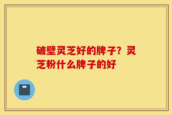 破壁灵芝好的牌子？灵芝粉什么牌子的好-第1张图片-灵芝之家