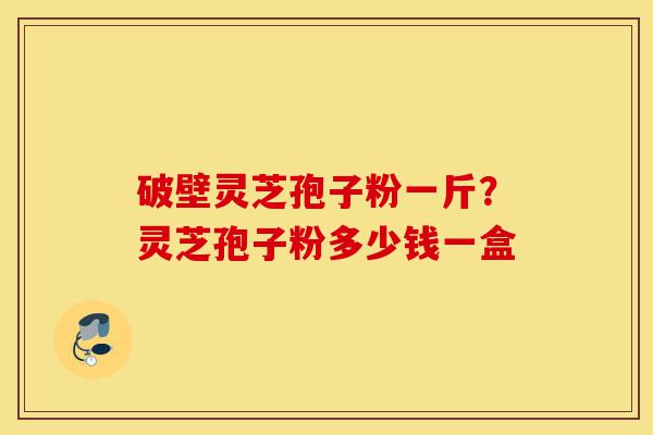 破壁灵芝孢子粉一斤?灵芝孢子粉多少钱一盒-第1张图片-灵芝之家 破壁灵芝孢子粉一斤?灵芝孢子粉多少钱一盒-第1张图片-灵芝之家
