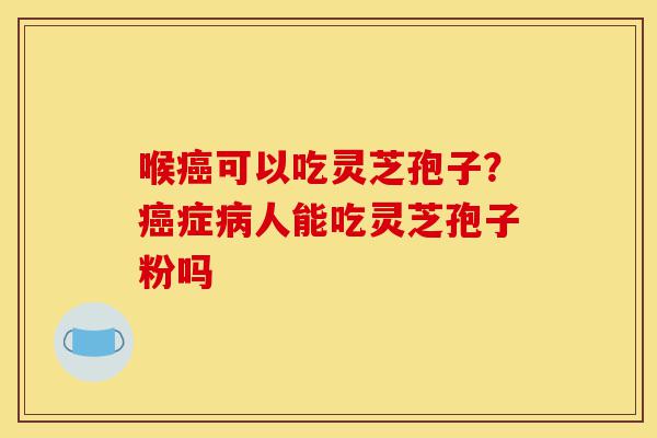 喉癌可以吃灵芝孢子？癌症病人能吃灵芝孢子粉吗-第1张图片-灵芝之家