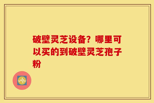 破壁灵芝设备？哪里可以买的到破壁灵芝孢子粉-第1张图片-灵芝之家