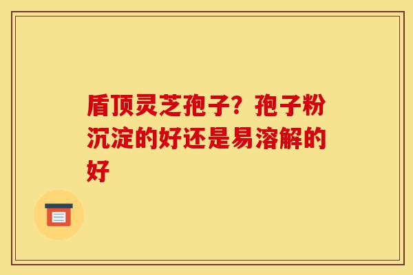 盾顶灵芝孢子?孢子粉沉淀的好还是易溶解的好-第1张图片-灵芝之家 盾顶灵芝孢子?孢子粉沉淀的好还是易溶解的好-第1张图片-灵芝之家