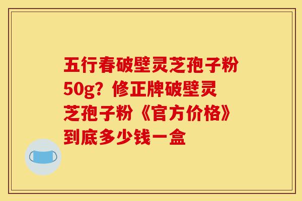 五行春破壁灵芝孢子粉50g？修正牌破壁灵芝孢子粉《官方价格》到底多少钱一盒-第1张图片-灵芝之家