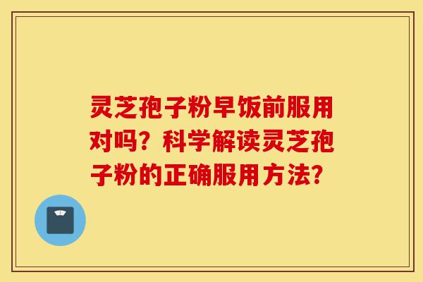 灵芝孢子粉早饭前服用对吗？科学解读灵芝孢子粉的正确服用方法？-第1张图片-灵芝之家