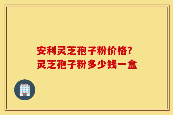 安利灵芝孢子粉价格?灵芝孢子粉多少钱一盒-第1张图片-灵芝之家 安利灵芝孢子粉价格?灵芝孢子粉多少钱一盒-第1张图片-灵芝之家