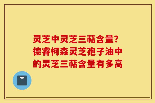 灵芝中灵芝三萜含量？德睿柯森灵芝孢子油中的灵芝三萜含量有多高-第1张图片-灵芝之家