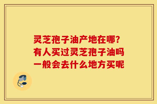 灵芝孢子油产地在哪?有人买过灵芝孢子油吗一般会去什么地方买呢-第1张图片-灵芝之家 灵芝孢子油产地在哪?有人买过灵芝孢子油吗一般会去什么地方买呢-第1张图片-灵芝之家