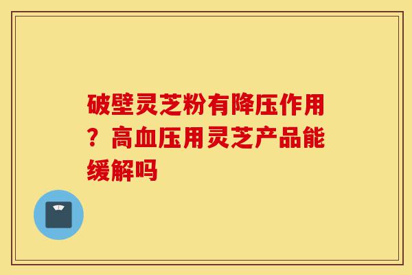 破壁灵芝粉有降压作用?高血压用灵芝产品能缓解吗-第1张图片-灵芝之家 破壁灵芝粉有降压作用?高血压用灵芝产品能缓解吗-第1张图片-灵芝之家