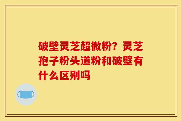 破壁灵芝超微粉？灵芝孢子粉头道粉和破壁有什么区别吗-第1张图片-灵芝之家