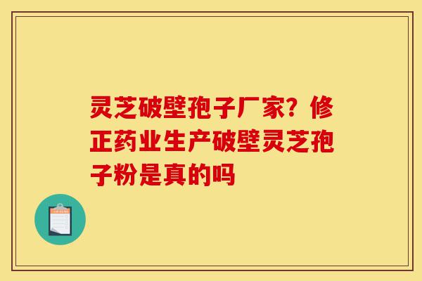 灵芝破壁孢子厂家？修正药业生产破壁灵芝孢子粉是真的吗-第1张图片-灵芝之家