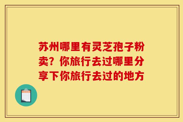 苏州哪里有灵芝孢子粉卖？你旅行去过哪里分享下你旅行去过的地方-第1张图片-灵芝之家